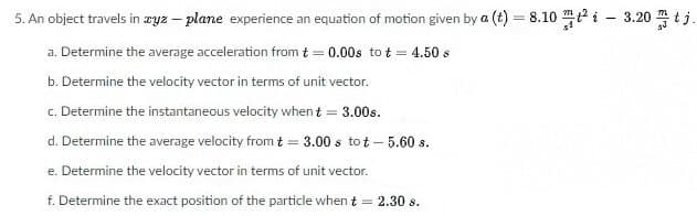 5. An object travels in zyz – plane experience an equation of motion given by a (t) = 8.10 i - 3.20 tj.
a. Determine the average acceleration from t = 0.00s to t = 4.50 s
b. Determine the velocity vector in terms of unit vector.
c. Determine the instantaneous velocity when t = 3.00s.
d. Determine the average velocity from t = 3.00 s tot – 5.60 s.
e. Determine the velocity vector in terms of unit vector.
f. Determine the exact position of the particle when t = 2.30 s.
