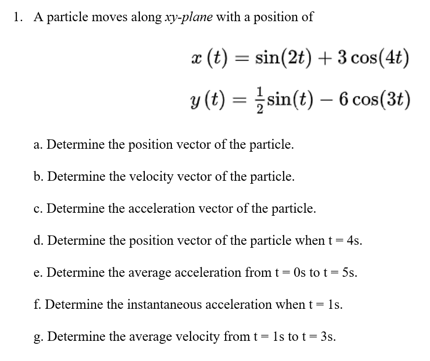 1. A particle moves along xy-plane with a position of
x (t) = sin(2t) + 3 cos(4t)
y (t) = } sin(t) – 6 cos(3t)
a. Determine the position vector of the particle.
b. Determine the velocity vector of the particle.
c. Determine the acceleration vector of the particle.
d. Determine the position vector of the particle when t =
4s.
e. Determine the average acceleration from t = Os to t = 5s.
f. Determine the instantaneous acceleration when t
1s.
g. Determine the average velocity from t = ls to t= 3s.
