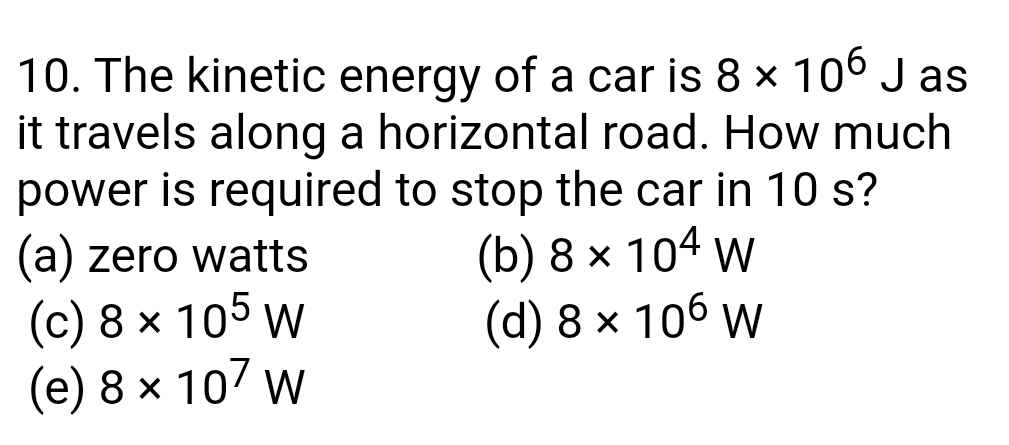 10. The kinetic energy of a car is 8 x 10° J as
it travels along a horizontal road. How much
power is required to stop the car in 10 s?
(b) 8 х 104 w
(d) 8 x 106 w
(a) zero watts
(c) 8 x 105 w
(е) 8 х 10/ W
