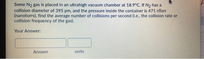 Some N2 gas is placed in an ultrahigh vacuum chamber at 18.9°C. If N2 has a
collision diameter of 395 pm, and the pressure inside the container is 471 nTorr
(nanotorrs), find the average number of collisions per second (i.e., the collision rate or
collision frequency of the gas).
Your Answer:
unite
