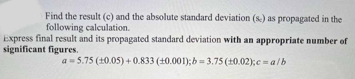 Find the result (c) and the absolute standard deviation (sc) as propagated in the
following calculation.
Express final result and its propagated standard deviation with an appropriate number of
significant figures.
a = 5.75 (+0.05)+0.833 (±0.001); b = 3.75 (±0.02);c = alb

