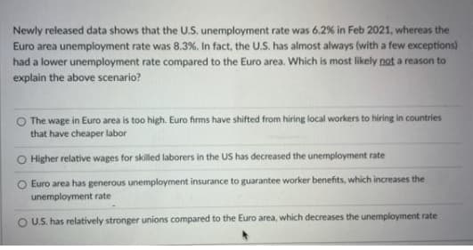 Newly released data shows that the U.S. unemployment rate was 6.2 % in Feb 2021, whereas the
Euro area unemployment rate was 8.3%. In fact, the U.S. has almost always (with a few exceptions)
had a lower unemployment rate compared to the Euro area. Which is most likely not a reason to
explain the above scenario?
O The wage in Euro area is too high. Euro firms have shifted from hiring local workers to hiring in countries
that have cheaper labor
O Higher relative wages for skilled laborers in the US has decreased the unemployment rate
Euro area has generous unemployment insurance to guarantee worker benefits, which increases the
unemployment rate
O U.S. has relatively stronger unions compared to the Euro area, which decreases the unemployment rate
