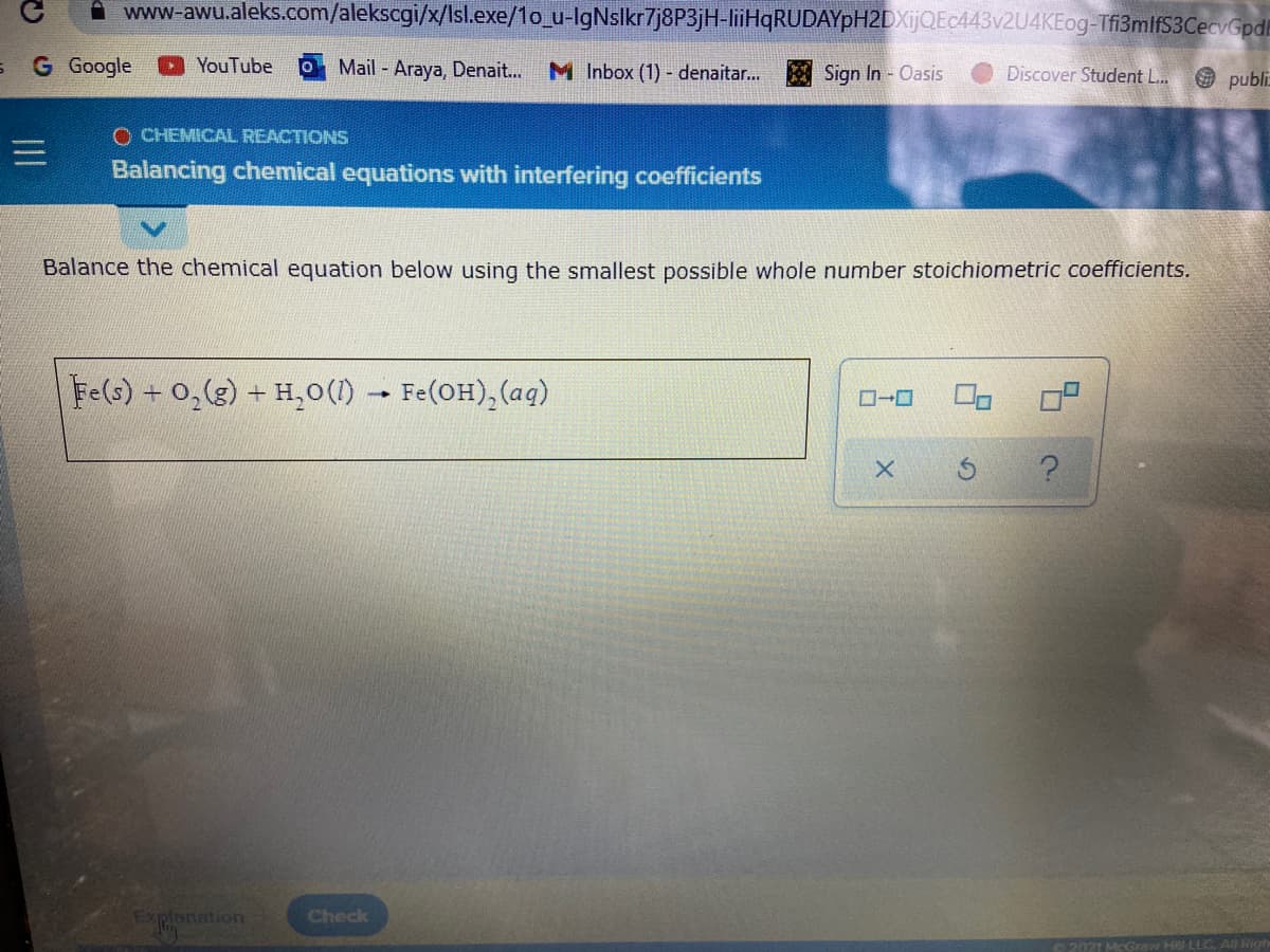 A www-awu.aleks.com/alekscgi/x/Isl.exe/1o_u-IgNslkr7j8P3jH-liiHqRUDAYpH2DXijQEc443v2U4KEog-Tfi3mlfS3CecvGpd
G Google
O YouTube
Mail Araya, Denait...
M Inbox (1) - denaitar...
E Sign In - Oasis
Điscover Student L..
publi
O CHEMICAL REACTIONS
Balancing chemical equations with interfering coefficients
Balance the chemical equation below using the smallest possible whole number stoichiometric coefficients.
Fe(s) + 0,(g) + H,0(1) - Fe(OH),(aq)
Explanation
Check
