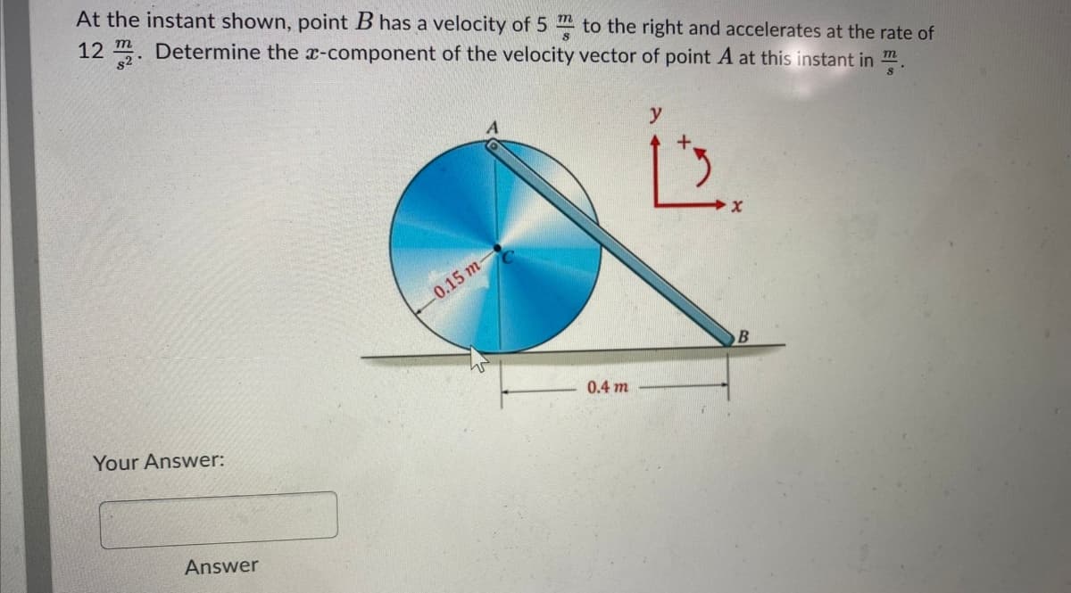 At the instant shown, point B has a velocity of 5 to the right and accelerates at the rate of
12 m. Determine the x-component of the velocity vector of point A at this instant in m.
82
0.15 т-
0.4 m
Your Answer:
Answer
