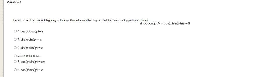 Question 1
If exact, solve. If not use an Integrating factor. Also, If an initlal condition is given, find the corresponding particular solution.
sin(x)cos(y)dx + cos(x)sin(y)dy=0
OA cos(x)cos(y) = c
OB. sin(x)sin(y) = c
OCc sin(x)cos(y) = c
OD. Non of the above.
OE. cos(x)sin(y) = cx
OF. cos(x)sin(y) = c
