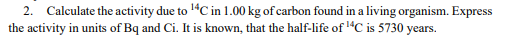 2. Calculate the activity due to lªC in 1.00 kg of carbon found in a living organism. Express
the activity in units of Bq and Ci. It is known, that the half-life of “C is 5730 years.
