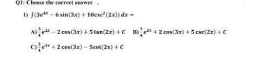 Q1: Choose the correct answer.
1) f(3e* - 6 sin(3x) + 10csc (2x)) dx =
A)e - 2 cos(3x) +5 tan(2x) +C B)e* +2 cos(3x) + 5 csc(2x) + C
C)e* + 2 cos(3x) - Scot(2x) + C
