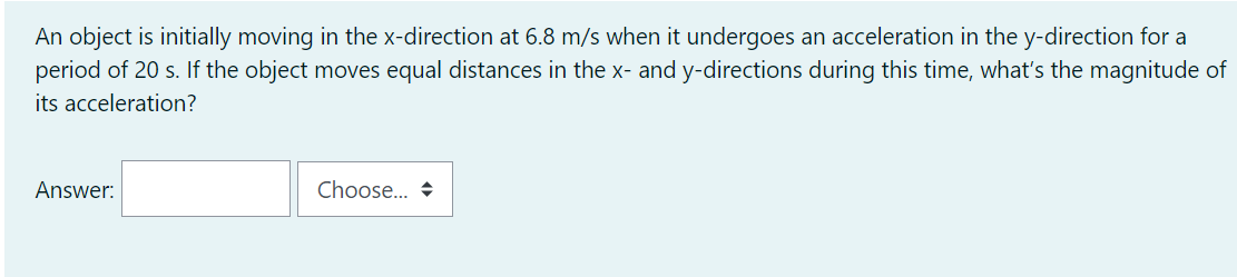 An object is initially moving in the x-direction at 6.8 m/s when it undergoes an acceleration in the y-direction for a
period of 20 s. If the object moves equal distances in the x- and y-directions during this time, what's the magnitude of
its acceleration?
Answer:
Choose. +

