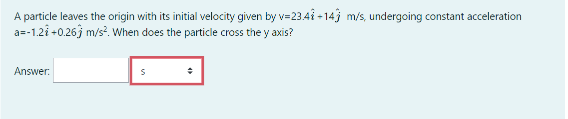 A particle leaves the origin with its initial velocity given by v=23.4i +14j m/s, undergoing constant acceleration
a=-1.2î +0.26j m/s². When does the particle cross the y axis?
Answer:
S
