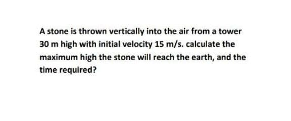 A stone is thrown vertically into the air from a tower
30 m high with initial velocity 15 m/s. calculate the
maximum high the stone will reach the earth, and the
time required?
