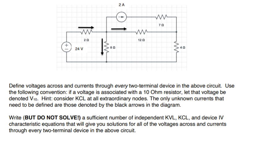 2 A
70
20
12 0
24 V
Define voltages across and currents through every two-terminal device in the above circuit. Use
the following convention: if a voltage is associated with a 10 Ohm resistor, let that voltage be
denoted V10. Hint: consider KCL at all extraordinary nodes. The only unknown currents that
need to be defined are those denoted by the black arrows in the diagram.
Write (BUT DO NOT SOLVE!) a sufficient number of independent KVL, KCL, and device IV
characteristic equations that will give you solutions for all of the voltages across and currents
through every two-terminal device in the above circuit.
