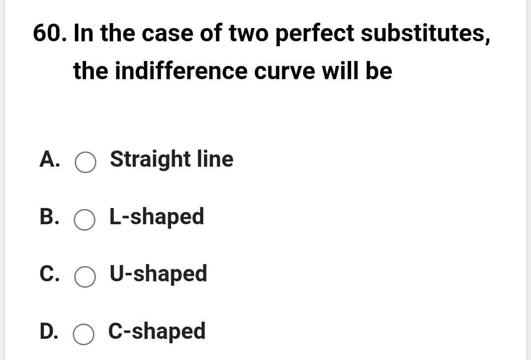 60. In the case of two perfect substitutes,
the indifference curve will be
A.
Straight line
B. O L-shaped
C. O U-shaped
D. O C-shaped
