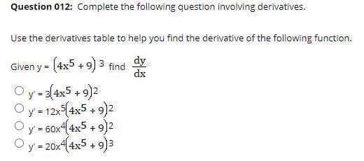 Question 012: Complete the following question involving derivatives.
Use the derivatives table to help you find the derivative of the following function.
dy
Given y = (4x5 + 9) 3 find
dx
O y = 3(4x5 + 9)2
Oy-12x-(4x5 + 9)2
O y = 60x4(4x5 + 9)2
Oy = 20x4(4x5 + 9)3
