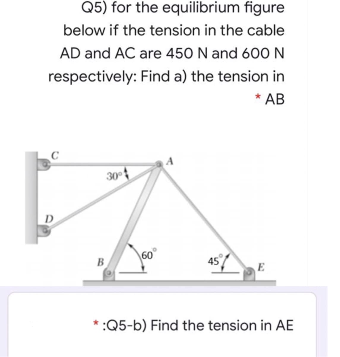 Q5) for the equilibrium figure
below if the tension in the cable
AD and AC are 450 N and 600 N
respectively: Find a) the tension in
* AB
A
30°
D
60
45
B
E
* :Q5-b) Find the tension in AE
