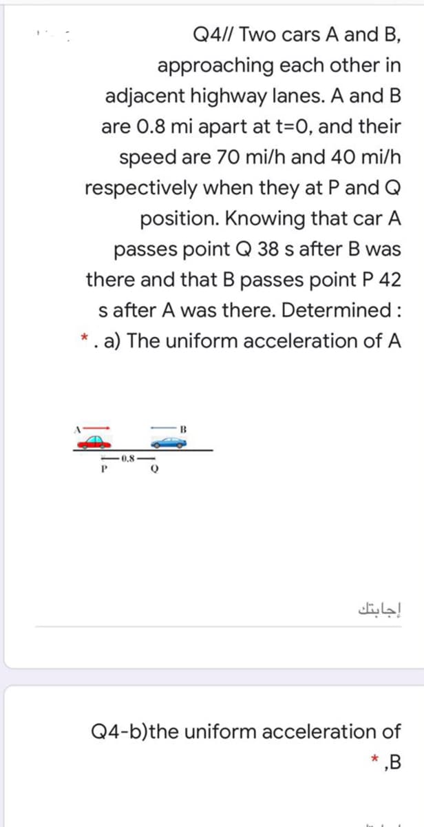 Q4// Two cars A and B,
approaching each other in
adjacent highway lanes. A and B
are 0.8 mi apart at t=0, and their
speed are 70 mi/h and 40 mi/h
respectively when they at P and Q
position. Knowing that car A
passes point Q 38 s after B was
there and that B passes point P 42
s after A was there. Determined:
*. a) The uniform acceleration of A
B
-0.8
إجابتك
Q4-b)the uniform acceleration of
,B

