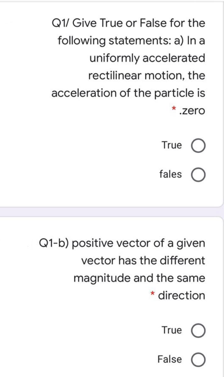 Q1/ Give True or False for the
following statements: a) In a
uniformly accelerated
rectilinear motion, the
acceleration of the particle is
.zero
True
fales
Q1-b) positive vector of a given
vector has the different
magnitude and the same
direction
True
False
