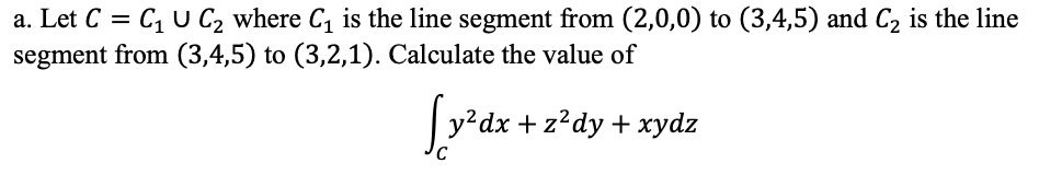 a. Let C = C, U C, where C, is the line segment from (2,0,0) to (3,4,5) and C2 is the line
segment from (3,4,5) to (3,2,1). Calculate the value of
y?dx + z?dy + xydz
