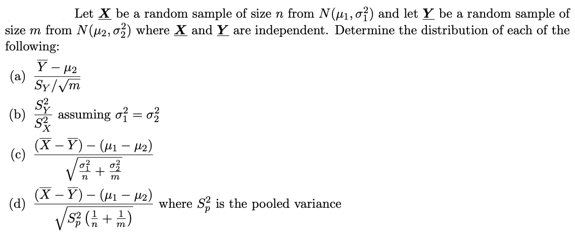 Let X be a random sample of size n from N(µ1,0?) and let Y be a random sample of
size m from N(µ2,03) where X and Y are independent. Determine the distribution of each of the
following:
Ý - 42
(a)
Sy/Vm
(b)
assuming of = o?
(X – Y) – (µ1 – z)
(c)
+
т
(х — Ү) — (ш — нэ)
(d)
where S, is the pooled variance
S2
