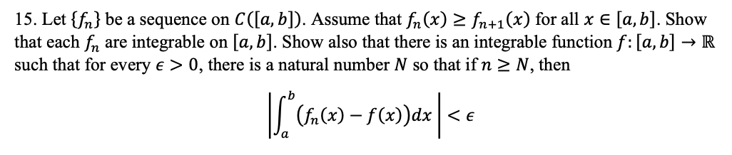 15. Let {fn} be a sequence on C([a, b]). Assume that fn (x) 2 fn+1(x) for all x E [a, b]. Show
that each fn are integrable on [a, b]. Show also that there is an integrable function f: [a, b] → R
such that for every e > 0, there is a natural number N so that if n > N, then
(fn (x) – f(x))dx| < e

