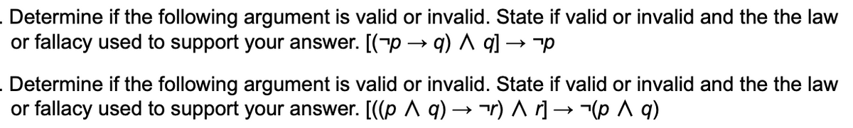Determine if the following argument is valid or invalid. State if valid or invalid and the the law
or fallacy used to support your answer. [(-p → q) ^ q] → p
Determine if the following argument is valid or invalid. State if valid or invalid and the the law
or fallacy used to support your answer. [((p A q) → r) A r] –→(p A q)
