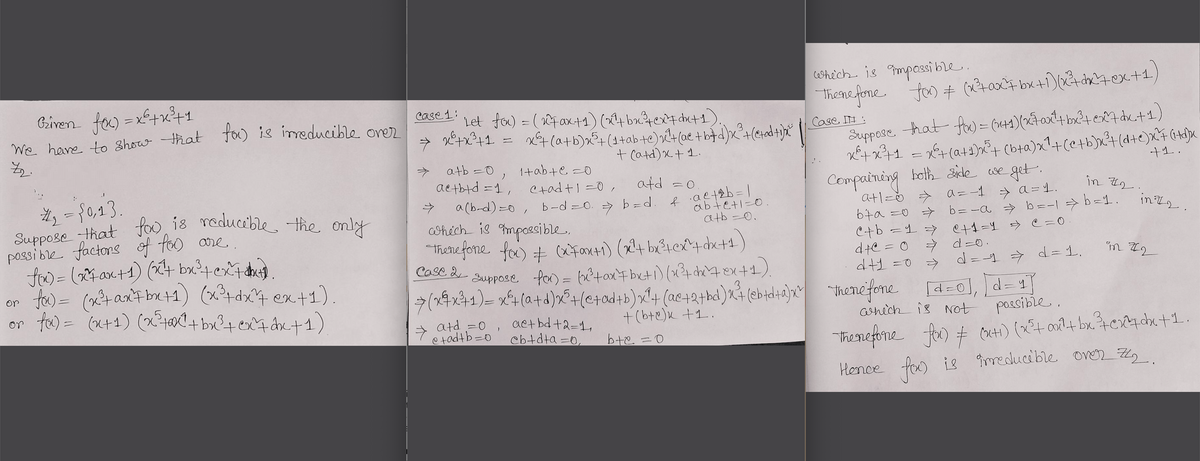 Suppose that foo is reducible the only
Given fo) =xf+x1
We hare to Show that
chich is mposi ble.
Themefone. foo # (x?+0x+ bx+1)(x&+dx'4ex+1,
Case 1:
foo is imeducible orer
Let fo) = (4ax+1)(4bx4ex4chet1).
X4 (a+b)x²+(1+ab te)xt(ae +b#d)x°+(e4adt)
+ (atd)x+1.
Case I :
Suppose hat fw= (x+1)(270x4 bx2te7 duc+1)
atb =0
1+ab+e =0
+1.
aetbtd =1,
atd =0
both side cse get.
Ctadt1 =0 ,
#3 ={0,23.
Suppose that
possi ble factors of foo are..
Compaining
atlzŏ > a=-1 → a = 1.
67a =0 >
C+b =1> et1=1 > e=0.
dte = 0
dt1 =0
in 72.
foo is reducible the only
a (b-d) =0, b-d =0. > b =d
abtetl=0.
atb =0.
hich is mpoesible,
b= -a → b=-| > b=1.
"Thene fone. fo) + farti) (x4 be?tex^4 dx+4)
Suppose, for) = bêtoxt beti) (x?+ dh4ex+1).
- d=0.
d= -1 d=D1.
Case 2
te)= (taxFbe+1) (x?+dx4 ex+1).
or fe) = (x+1) (x?t+ bx?+ ex4 dx+1)
or
7(24x41)= x4(a+d)x°+(e+od+b)x+ (ae+2+kd)x (ebtdlia)x "henefone [d=0], d=4]
3.
d= 4
+ atd =0 , actbd+2=1,
etadtb=0
+(bte)k +1.
ahich is Not possible.
Cbtdta =0,
Thenefione
fe) + Cuti) (x4 on1+ bx4c4da+1.
Hence fa) is îmeducible OVVER Z,
