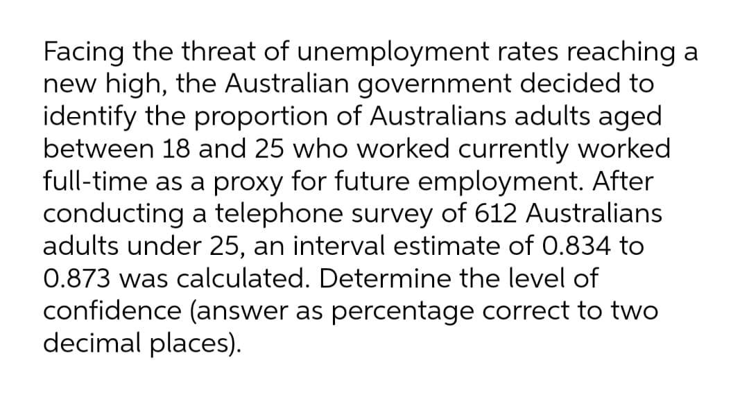 Facing the threat of unemployment rates reaching a
new high, the Australian government decided to
identify the proportion of Australians adults aged
between 18 and 25 who worked currently worked
full-time as a proxy for future employment. After
conducting a telephone survey of 612 Australians
adults under 25, an interval estimate of 0.834 to
0.873 was calculated. Determine the level of
confidence (answer as percentage correct to two
decimal places).
