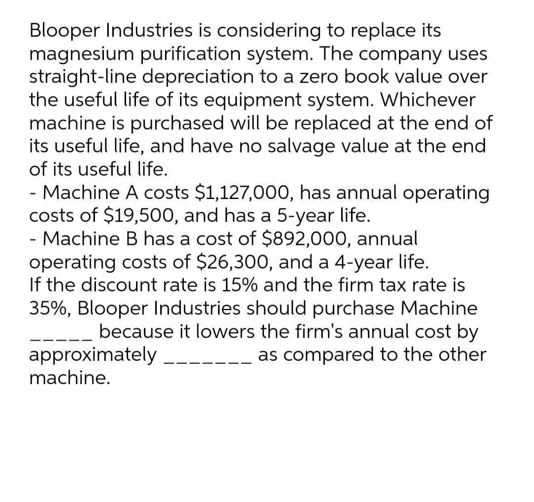 Blooper Industries is considering to replace its
magnesium purification system. The company uses
straight-line depreciation to a zero book value over
the useful life of its equipment system. Whichever
machine is purchased will be replaced at the end of
its useful life, and have no salvage value at the end
of its useful life.
- Machine A costs $1,127,000, has annual operating
costs of $19,500, and has a 5-year life.
- Machine B has a cost of $892,000, annual
operating costs of $26,300, and a 4-year life.
If the discount rate is 15% and the firm tax rate is
35%, Blooper Industries should purchase Machine
because it lowers the firm's annual cost by
approximately
machine.
as compared to the other
