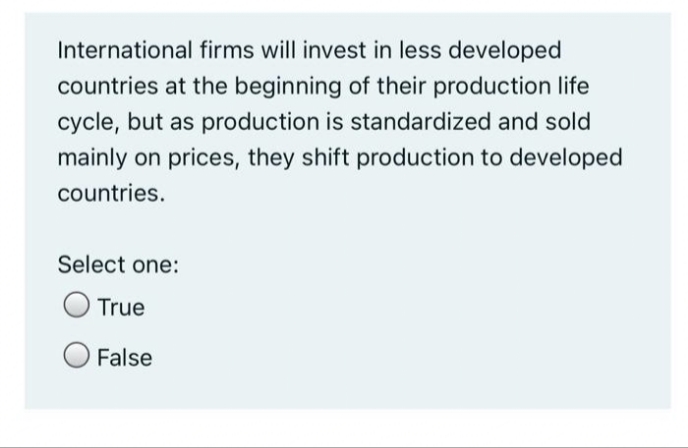 International firms will invest in less developed
countries at the beginning of their production life
cycle, but as production is standardized and sold
mainly on prices, they shift production to developed
countries.
Select one:
True
False
