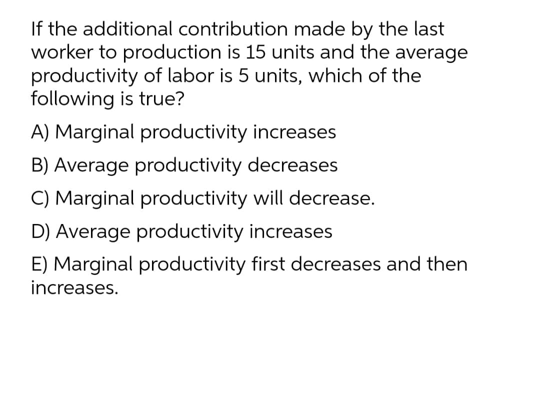 If the additional contribution made by the last
worker to production is 15 units and the average
productivity of labor is 5 units, which of the
following is true?
A) Marginal productivity increases
B) Average productivity decreases
C) Marginal productivity will decrease.
D) Average productivity increases
E) Marginal productivity first decreases and then
increases.

