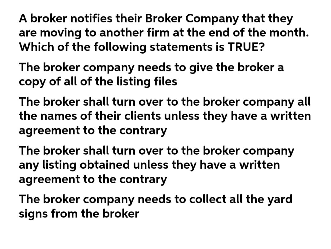 A broker notifies their Broker Company that they
are moving to another firm at the end of the month.
Which of the following statements is TRUE?
The broker company needs to give the broker a
copy of all of the listing files
The broker shall turn over to the broker company all
the names of their clients unless they have a written
agreement to the contrary
The broker shall turn over to the broker company
any listing obtained unless they have a written
agreement to the contrary
The broker company needs to collect all the yard
signs from the broker
