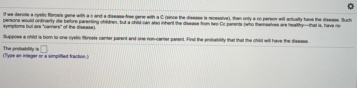 If we denote a cystic fibrosis gene with ac and a disease-free gene with a C (since the disease is recessive), then only a cc person will actually have the disease. Such
persons would ordinarily die before parenting children, but a child can also inherit the disease from two Cc parents (who themselves are healthy-that is, have no
symptoms but are "carriers" of the disease).
Suppose a child is born to one cystic fibrosis carrier parent and one non-carrier parent. Find the probability that that the child will have the disease.
The probability is.
(Type an integer or a simplified fraction.)
