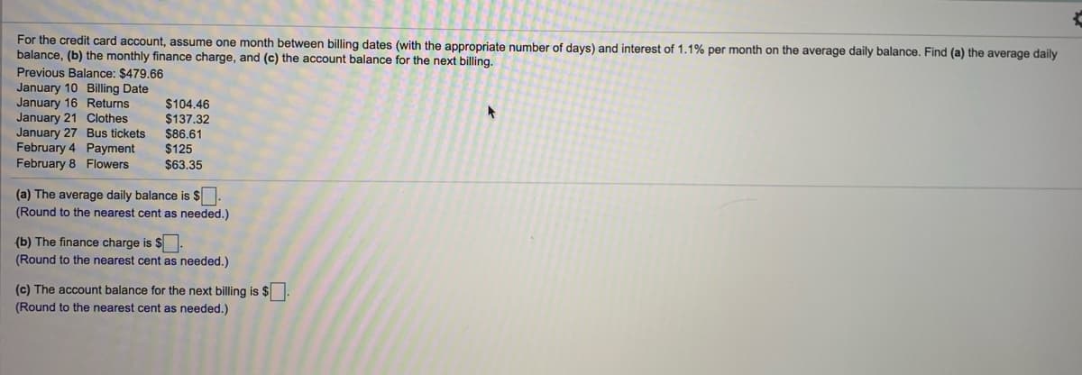 For the credit card account, assume one month between billing dates (with the appropriate number of days) and interest of 1.1% per month on the average daily balance. Find (a) the average daily
balance, (b) the monthly finance charge, and (c) the account balance for the next billing.
Previous Balance: $479.66
January 10 Billing Date
January 16 Returns
January 21 Clothes
January 27 Bus tickets
February 4 Payment
February 8 Flowers
$104.46
$137.32
$86.61
$125
$63.35
(a) The average daily balance is $.
(Round to the nearest cent as needed.)
(b) The finance charge is $
(Round to the nearest cent as needed.)
(c) The account balance for the next billing is $
(Round to the nearest cent as needed.)
