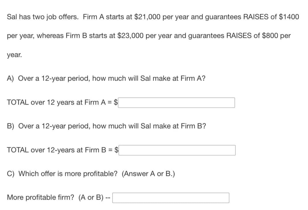 Sal has two job offers. Firm A starts at $21,000 per year and guarantees RAISES of $1400
per year, whereas Firm B starts at $23,000 per year and guarantees RAISES of $800 per
year.
A) Over a 12-year period, how much will Sal make at Firm A?
TOTAL over 12 years at Firm A = $
B) Over a 12-year period, how much will Sal make at Firm B?
TOTAL over 12-years at Firm B = $
C) Which offer is more profitable? (Answer A or B.)
More profitable firm? (A or B) --
