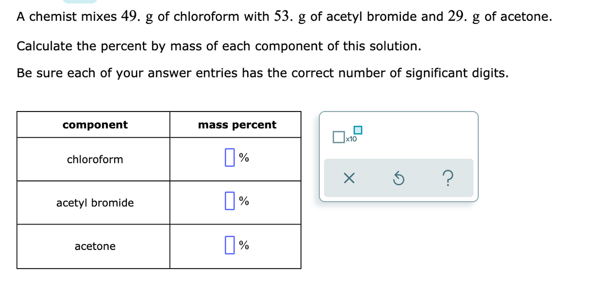 A chemist mixes 49. g of chloroform with 53. g of acetyl bromide and 29. g of acetone.
Calculate the percent by mass of each component of this solution.
Be sure each of your answer entries has the correct number of significant digits.
component
mass percent
x10
chloroform
|%
?
acetyl bromide
acetone
