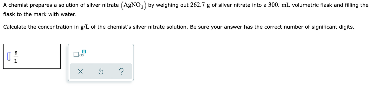 A chemist prepares a solution of silver nitrate (AGNO,) by weighing out 262.7 g of silver nitrate into a 300. mL volumetric flask and filling the
flask to the mark with water.
Calculate the concentration in g/L of the chemist's silver nitrate solution. Be sure your answer has the correct number of significant digits.
