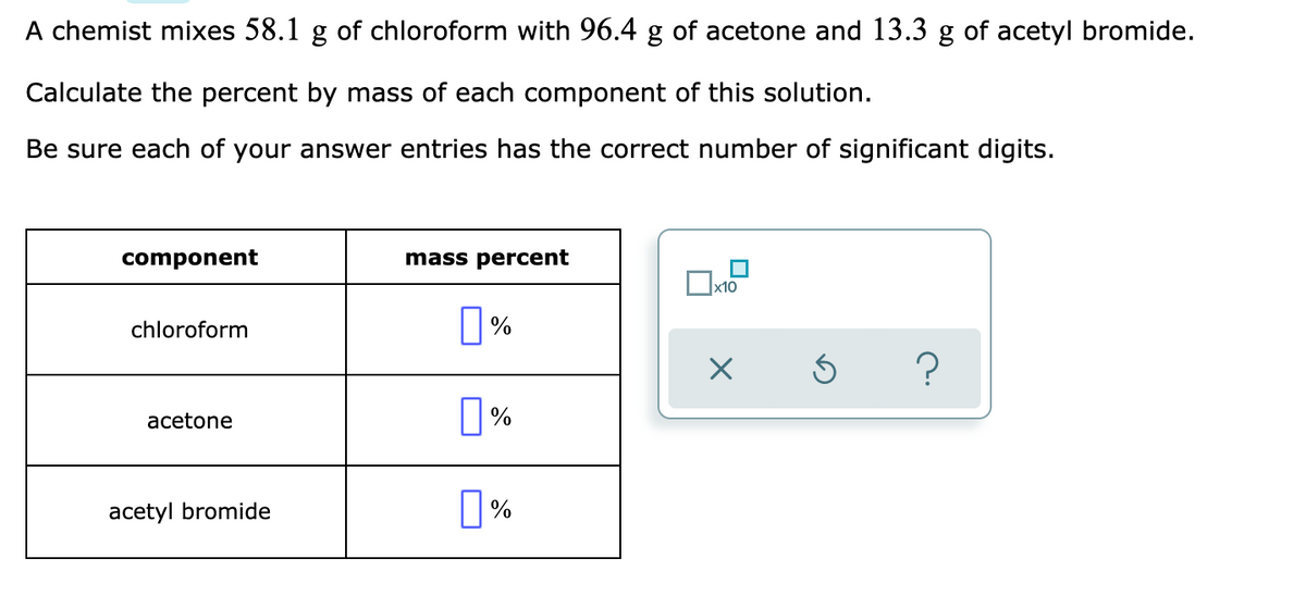 A chemist mixes 58.1 g of chloroform with 96.4 g of acetone and 13.3 g of acetyl bromide.
Calculate the percent by mass of each component of this solution.
Be sure each of your answer entries has the correct number of significant digits.
component
mass percent
x10
chloroform
acetone
acetyl bromide
