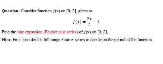 Question: Consider finction f(x) on [0, L]. given as
2x
f(x) =-1
Find the sine expansion (Fourier sine series) of f(x) on [0, L].
Hint: First consider the full range Fourier series to decide on the period of the function|
