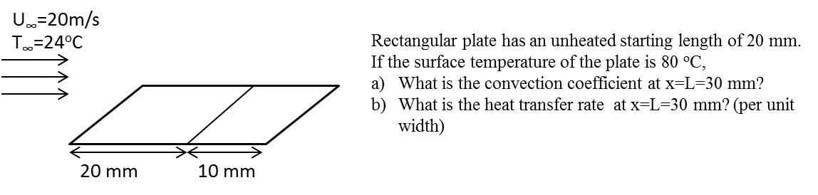 U=20m/s
Rectangular plate has an unheated starting length of 20 mm.
If the surface temperature of the plate is 80 °C,
a) What is the convection coefficient at x=L=30 mm?
b) What is the heat transfer rate at x=L=30 mm? (per unit
width)
T=24°C
20 mm
10 mm
