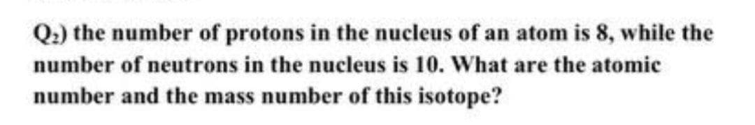 Q.) the number of protons in the nucleus of an atom is 8, while the
number of neutrons in the nucleus is 10. What are the atomic
number and the mass number of this isotope?
