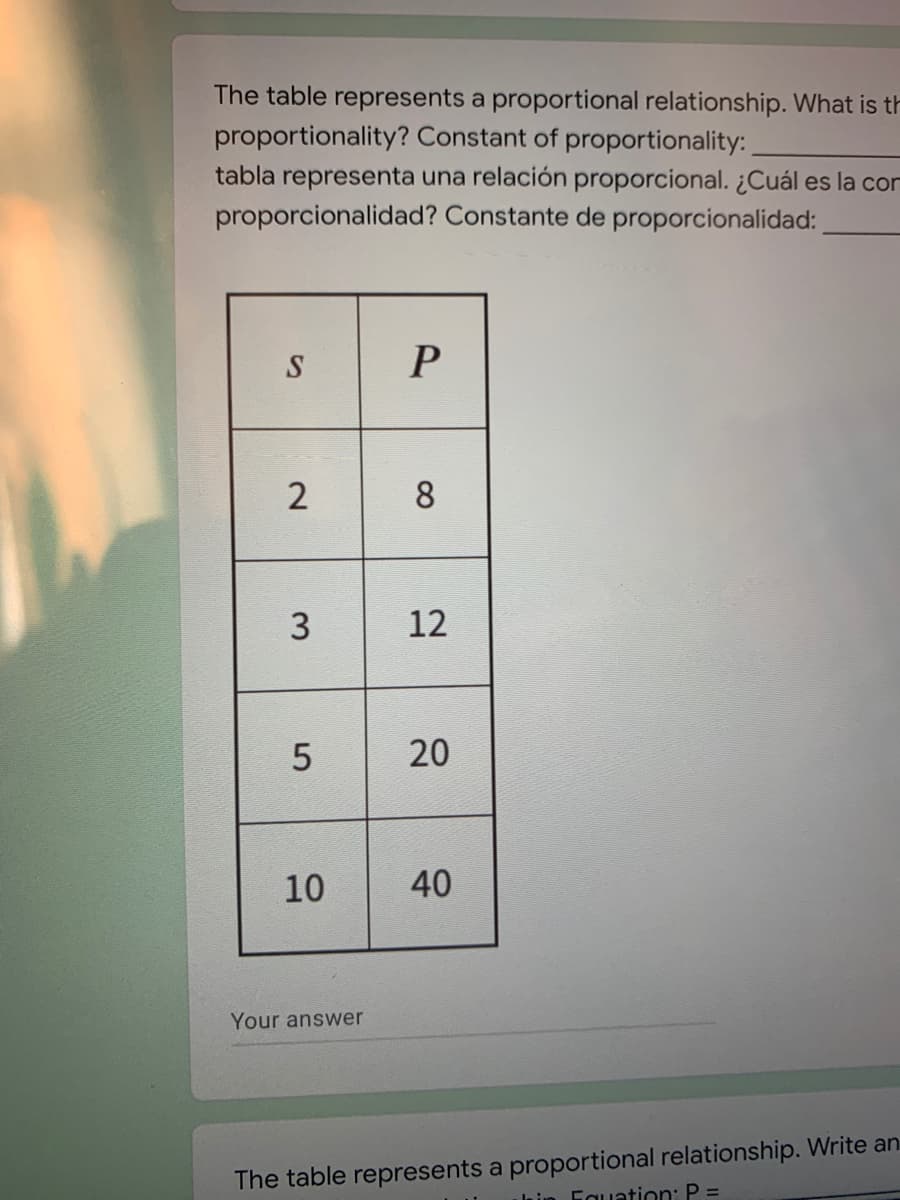 The table represents a proportional relationship. What is th
proportionality? Constant of proportionality:
tabla representa una relación proporcional. ¿Cuál es la con
proporcionalidad? Constante de proporcionalidad:
P
8
3
12
10
40
Your answer
The table represents a proportional relationship. Write an
la in Fguation: P =
20
