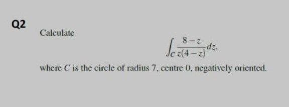 Q2
Calculate
8-7
dz,
where C is the circle of radius 7, centre 0, negatively oriented.
