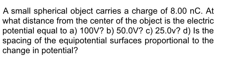 A small spherical object carries a charge of 8.00 nC. At
what distance from the center of the object is the electric
potential equal to a) 100V? b) 50.0V? c) 25.0v? d) Is the
spacing of the equipotential surfaces proportional to the
change in potential?
