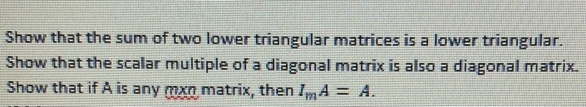 Show that the sum of two lower triangular matrices is a lower triangular.
Show that the scalar multiple of a diagonal matrix is also a diagonal matrix.
Show that if A is any mxn matrix, then ImA= A.
