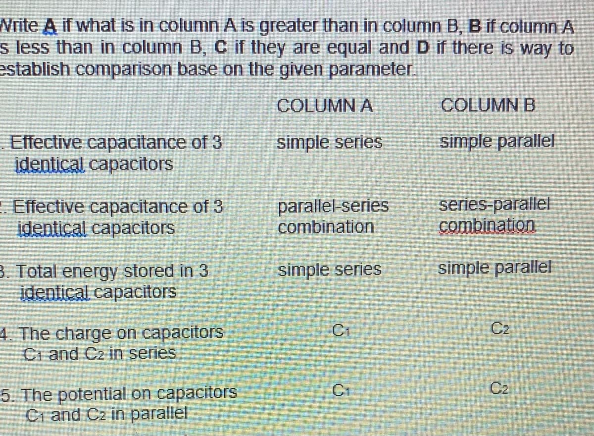 Write A if what is in column A is greater than in column B, B if column A
s less than in column B, C if they are equal and D if there is way to
establish comparison base on the given parameter.
COLUMN A
COLUMN B
Effective capacitance of 3
įdentical capacitors
simple series
simple parallel
. Effective capacitance of 3
identical capacitors
parallel-series
combination
series-parallel
combination
simple parallel
3. Total energy stored in 3
identical capacitors
simple series
Cr
C2
4. The charge on capacitors
C1 and C2 in series
C1
C2
5. The potential on capacitors
Ci and Cz in parallel
