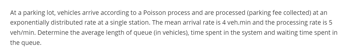 At a parking lot, vehicles arrive according to a Poisson process and are processed (parking fee collected) at an
exponentially distributed rate at a single station. The mean arrival rate is 4 veh.min and the processing rate is 5
veh/min. Determine the average length of queue (in vehicles), time spent in the system and waiting time spent in
the queue.
