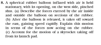 8. A spherical rubber balloon inflated with air is held
stationary, with its opening, on the west side, pinched
shut. (a) Describe the forces exerted by the air inside
and outside the balloon on sections of the rubber
(b) After the balloon is released, it takes off toward
the east, gaining speed rapidly. Explain this motion
in terms of the forces now acting on the rubber.
(c) Account for the motion of a skyrocket taking of
from its launch pad
