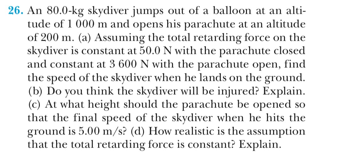 26. An 80.0-kg skydiver jumps out of a balloon at an alti-
tude of 1 000 m and opens his parachute at an altitude
of 200 m. (a) Assuming the total retarding force on the
skydiver is constant at 50.0 N with the parachute closed
and constant at 3 600 N with the parachute open, find
the speed of the skydiver when he lands on the ground
(b) Do you think the skydiver will be injured? Explain
(c) At what height should the parachute be opened so
that the final speed of the skvdiver when he hits the
ground is 5.00 m/s? (d) How realistic is the assumption
that the total retarding force is constant? Explain
