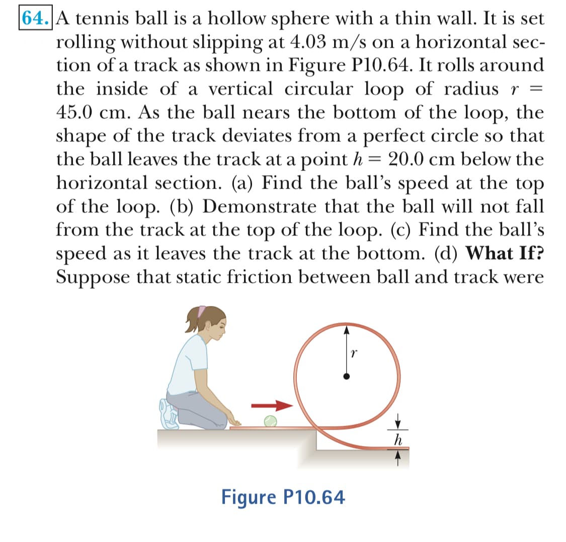 64.A tennis ball is a hollow sphere with a thin wall. It is set
rolling without slipping at 4.03 m/s on a horizontal sec-
tion of a track as shown in Figure P10.64. It rolls around
the inside of a vertical circular loop of radius r-
45.0 cm. As the ball nears the bottom of the loop, the
shape of the track deviates from a perfect circle so that
the ball leaves the track at a point h- 20.0 cm below the
horizontal section. (a) Find the ball's speed at the top
of the loop. (b) Demonstrate that the ball will not fall
from the track at the top of the loop. (c) Find the ball's
speed as it leaves the track at the bottom. (d) What If?
Suppose that static friction between ball and track were
Figure P10.64
