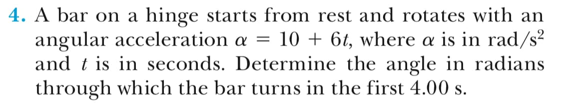 4. A bar on a hinge starts from rest and rotates with an
angular acceleration α 10 + 6, where α is in rad/
and t is in seconds. Determine the angle in radians
through which the bar turns in the first 4.00 s.
