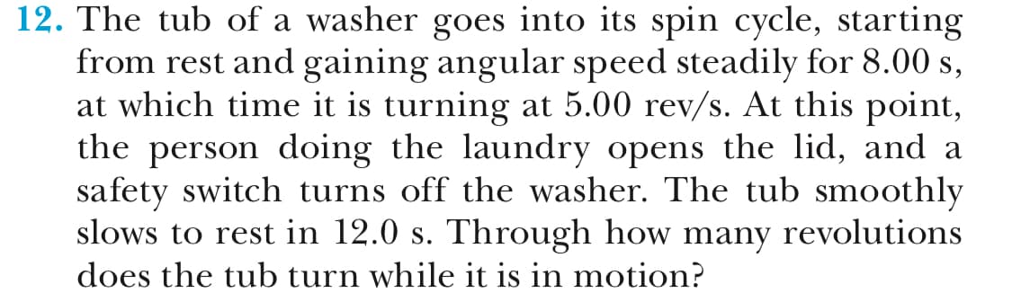 12. The tub of a washer goes into its spin cycle, starting
from rest and gaining angular speed steadily for 8.00 s,
at which time it is turning at 5.00 rev/s. At this point,
the person doing the laundry opens the lid, and a
safety switch turns off the washer. The tub smoothlv
slows to rest in 12.0 s. Through how many revolutions
does the tub turn while it is in motion?
